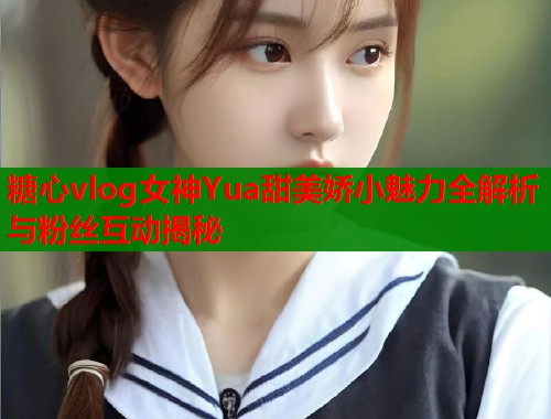 糖心vlog女神Yua甜美娇小魅力全解析与粉丝互动揭秘