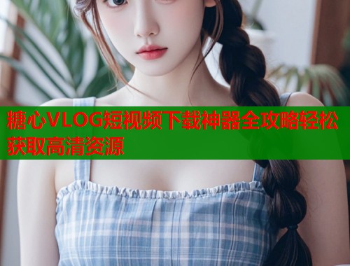 糖心VLOG短视频下载神器全攻略轻松获取高清资源