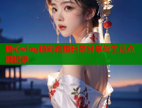 糖心vlog精彩直播日常分享与生活点滴记录