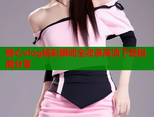 糖心vlog精彩瞬间全收录高清下载指南分享