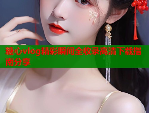 糖心vlog精彩瞬间全收录高清下载指南分享