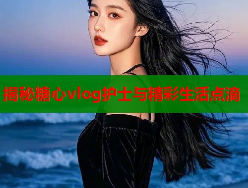揭秘糖心vlog护士与精彩生活点滴