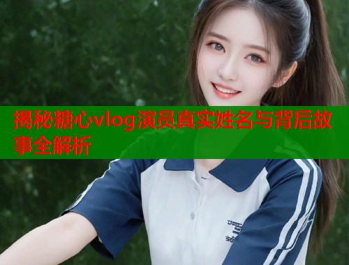 揭秘糖心vlog演员真实姓名与背后故事全解析