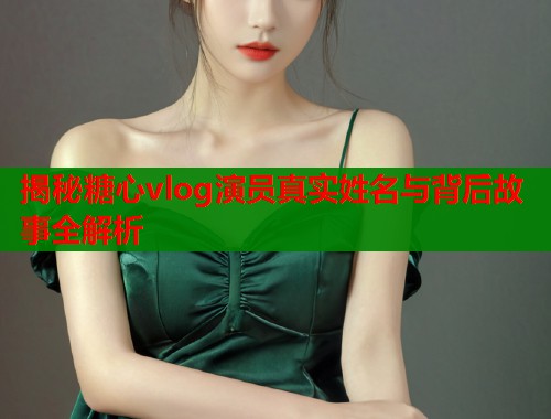 揭秘糖心vlog演员真实姓名与背后故事全解析