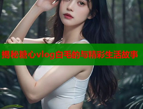 揭秘糖心vlog白毛的与精彩生活故事