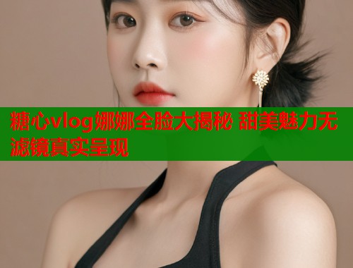 糖心vlog娜娜全脸大揭秘 甜美魅力无滤镜真实呈现