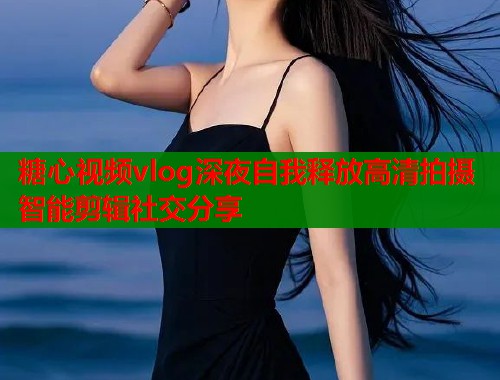糖心视频vlog深夜自我释放高清拍摄智能剪辑社交分享