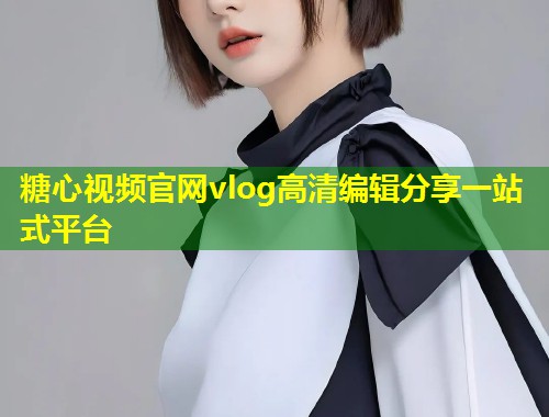 糖心视频官网vlog高清编辑分享一站式平台